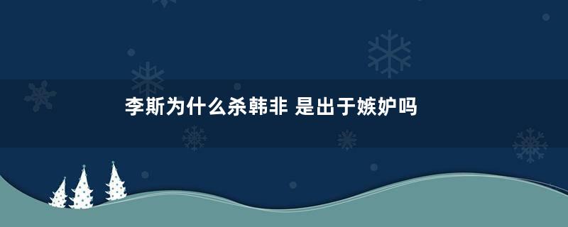 李斯为什么杀韩非 是出于嫉妒吗